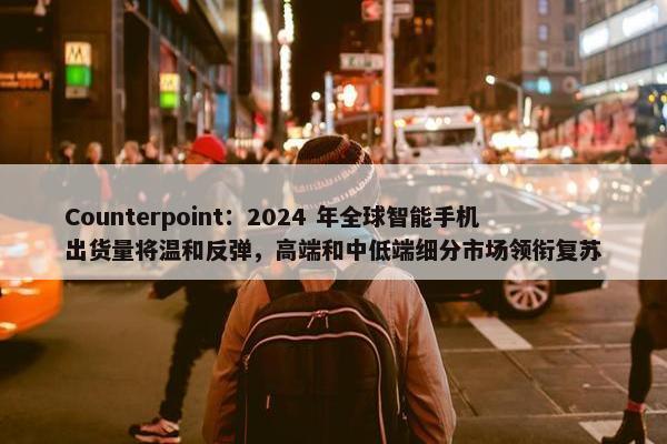 Counterpoint：2024 年全球智能手机出货量将温和反弹，高端和中低端细分市场领衔复苏